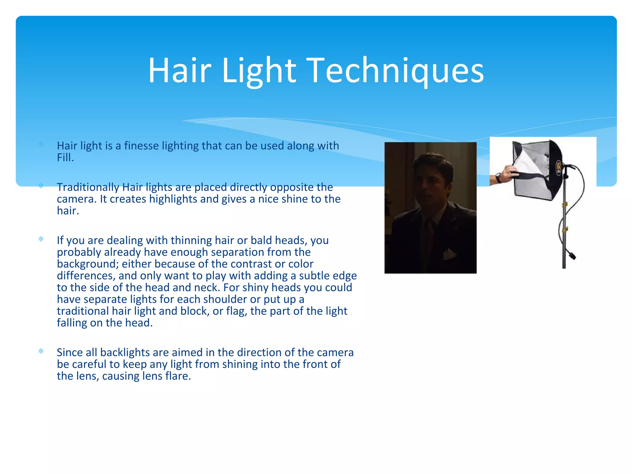 Hair Light Techniques
∗   Hair light is a finesse lighting that can be used along with
    Fill.

∗   Traditionally Hair lights are placed directly opposite the
    camera. It creates highlights and gives a nice shine to the
    hair.

∗   If you are dealing with thinning hair or bald heads, you
    probably already have enough separation from the
    background; either because of the contrast or color
    differences, and only want to play with adding a subtle edge
    to the side of the head and neck. For shiny heads you could
    have separate lights for each shoulder or put up a
    traditional hair light and block, or flag, the part of the light
    falling on the head.

∗   Since all backlights are aimed in the direction of the camera
    be careful to keep any light from shining into the front of
    the lens, causing lens flare.
 