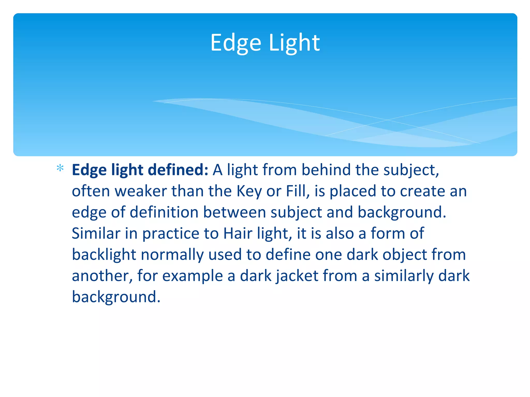 Edge Light



∗ Edge light defined: A light from behind the subject,
  often weaker than the Key or Fill, is placed to create an
  edge of definition between subject and background.
  Similar in practice to Hair light, it is also a form of
  backlight normally used to define one dark object from
  another, for example a dark jacket from a similarly dark
  background.
 