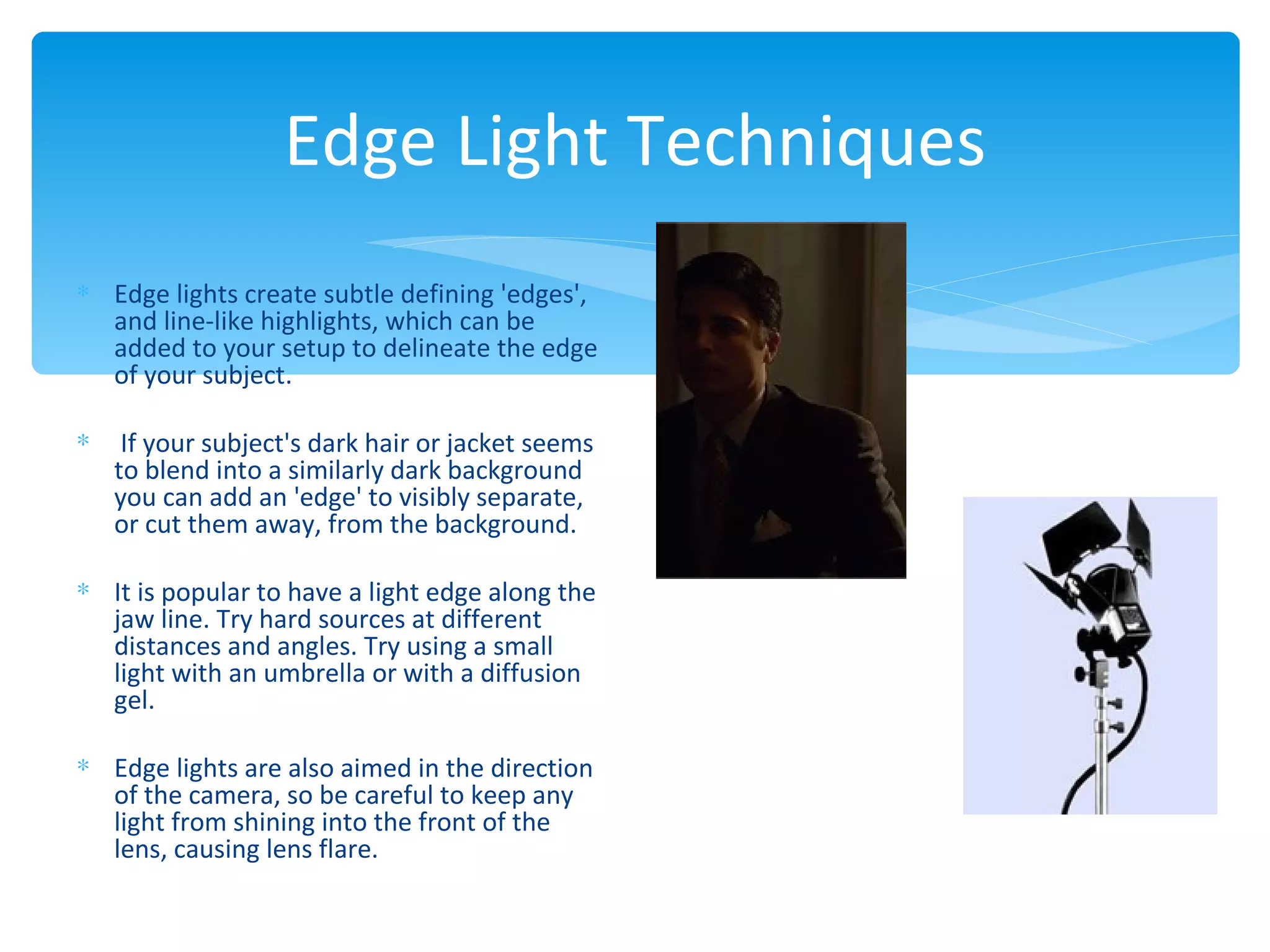 Edge Light Techniques
∗ Edge lights create subtle defining 'edges',
  and line-like highlights, which can be
  added to your setup to delineate the edge
  of your subject.

∗    If your subject's dark hair or jacket seems
    to blend into a similarly dark background
    you can add an 'edge' to visibly separate,
    or cut them away, from the background.

∗ It is popular to have a light edge along the
  jaw line. Try hard sources at different
  distances and angles. Try using a small
  light with an umbrella or with a diffusion
  gel.

∗ Edge lights are also aimed in the direction
  of the camera, so be careful to keep any
  light from shining into the front of the
  lens, causing lens flare.
 