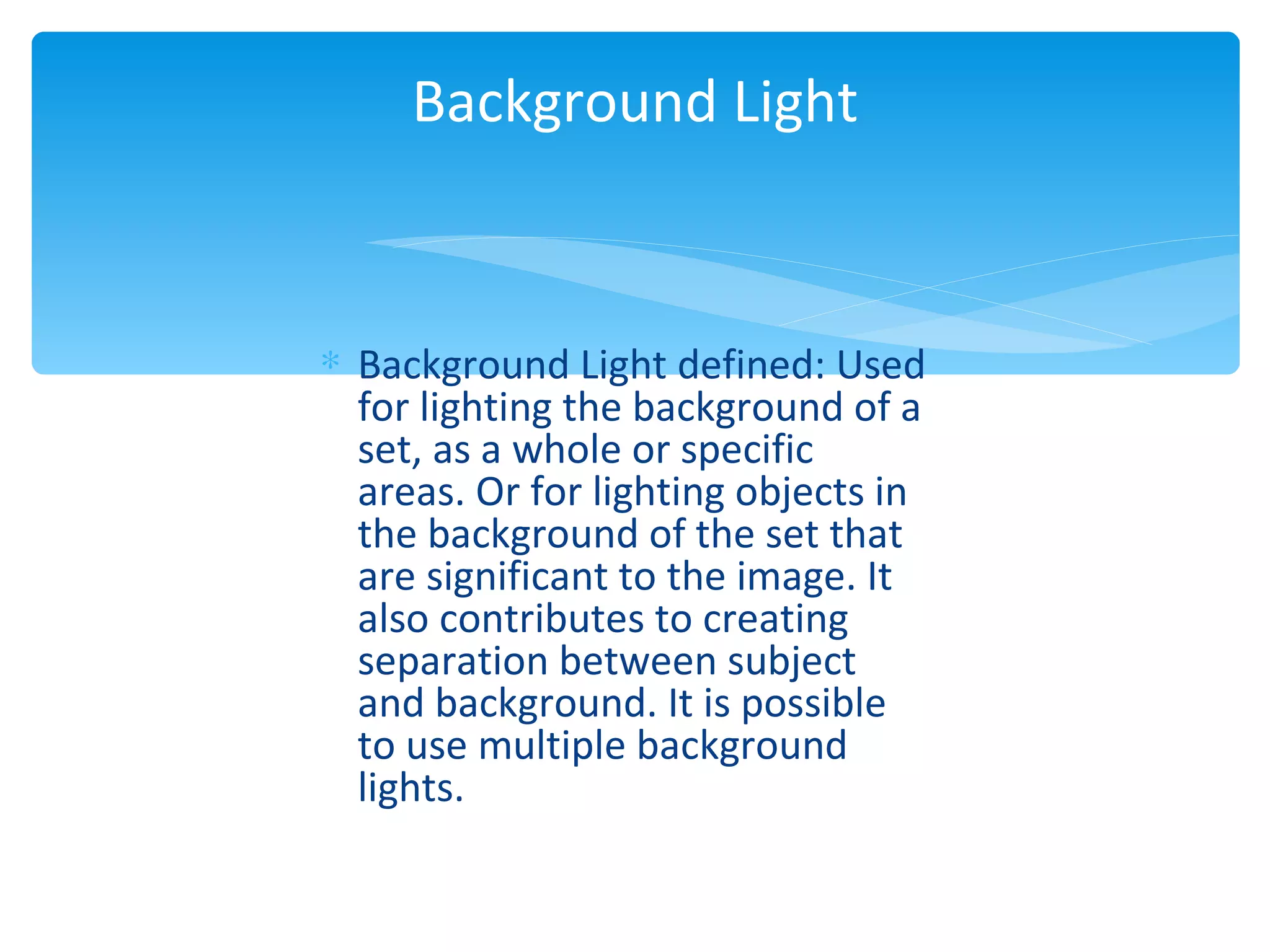 Background Light


∗ Background Light defined: Used
  for lighting the background of a
  set, as a whole or specific
  areas. Or for lighting objects in
  the background of the set that
  are significant to the image. It
  also contributes to creating
  separation between subject
  and background. It is possible
  to use multiple background
  lights.
 