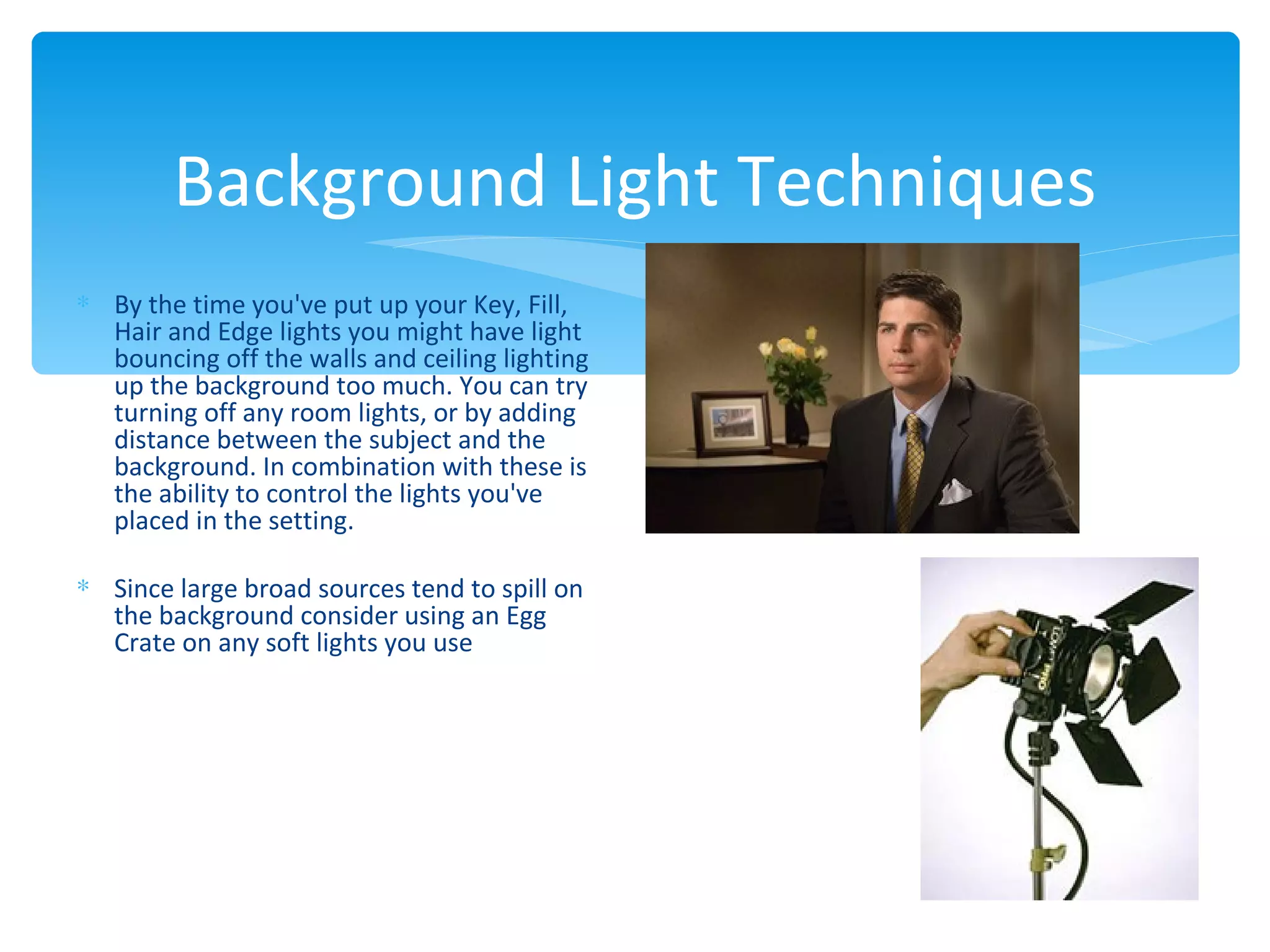 Background Light Techniques
∗ By the time you've put up your Key, Fill,
  Hair and Edge lights you might have light
  bouncing off the walls and ceiling lighting
  up the background too much. You can try
  turning off any room lights, or by adding
  distance between the subject and the
  background. In combination with these is
  the ability to control the lights you've
  placed in the setting.

∗ Since large broad sources tend to spill on
  the background consider using an Egg
  Crate on any soft lights you use
 
