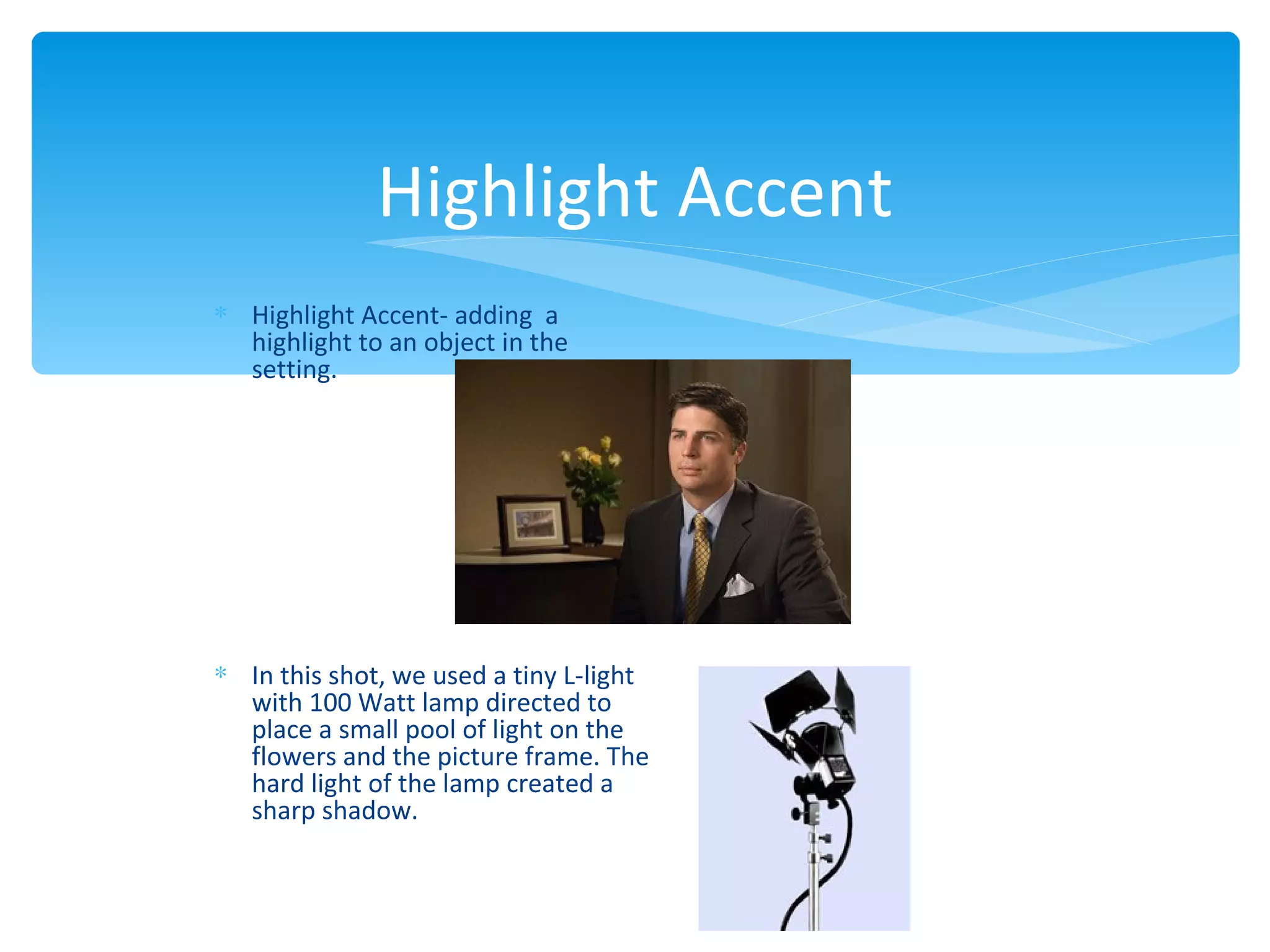 Highlight Accent
∗ Highlight Accent- adding a
  highlight to an object in the
  setting.




∗ In this shot, we used a tiny L-light
  with 100 Watt lamp directed to
  place a small pool of light on the
  flowers and the picture frame. The
  hard light of the lamp created a
  sharp shadow.
 
