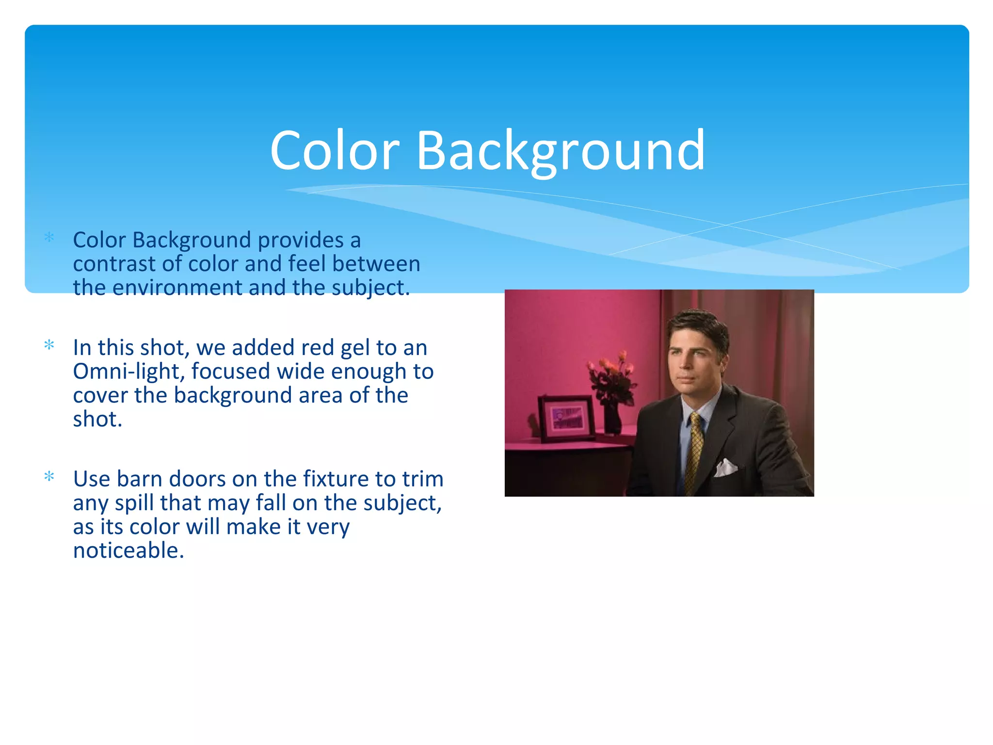 Color Background
∗ Color Background provides a
  contrast of color and feel between
  the environment and the subject.

∗ In this shot, we added red gel to an
  Omni-light, focused wide enough to
  cover the background area of the
  shot.

∗ Use barn doors on the fixture to trim
  any spill that may fall on the subject,
  as its color will make it very
  noticeable.
 