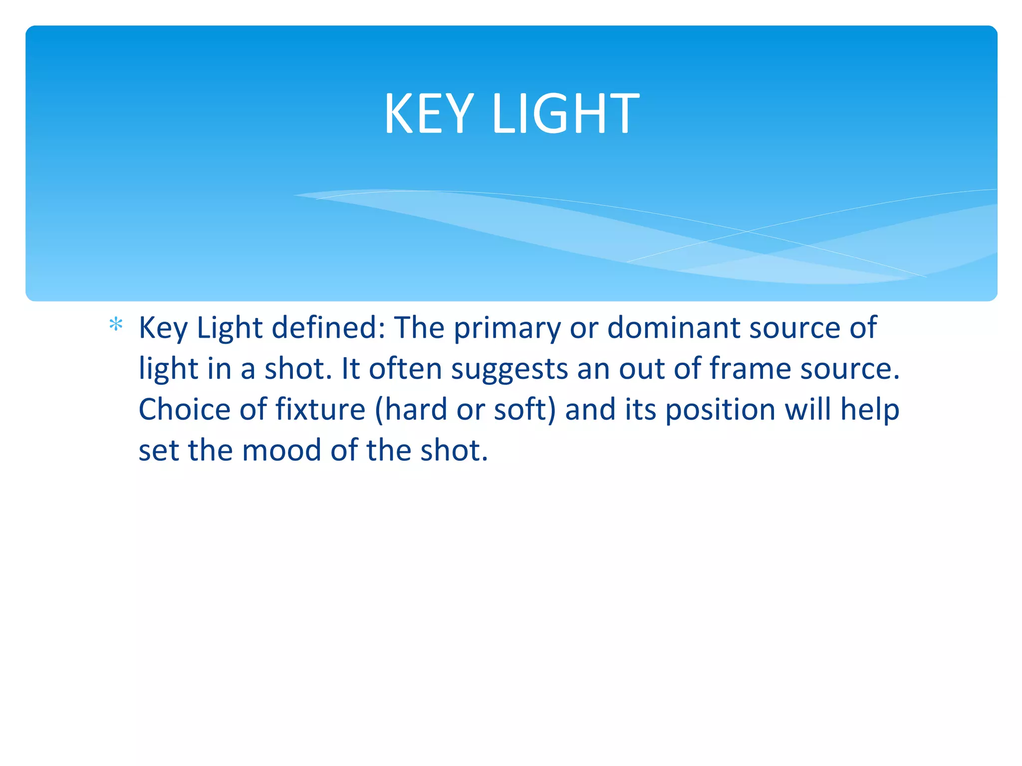 KEY LIGHT


∗ Key Light defined: The primary or dominant source of
  light in a shot. It often suggests an out of frame source.
  Choice of fixture (hard or soft) and its position will help
  set the mood of the shot.
 