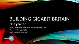 BUILDING GIGABIT BRITAIN
One year on
INCA Conference, Newcastle, 16th November 2017
Dana Tobak, Hyperoptic
Matthew Hare, Gigaclear
 