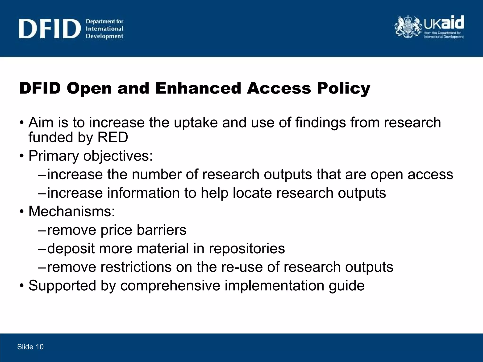 DFID Open and Enhanced Access Policy Aim is to increase the uptake and use of findings from research funded by RED Primary objectives:  increase the number of research outputs that are open access increase information to help locate research outputs  Mechanisms: remove price barriers deposit more material in repositories remove restrictions on the re-use of research outputs Supported by comprehensive implementation guide Slide  