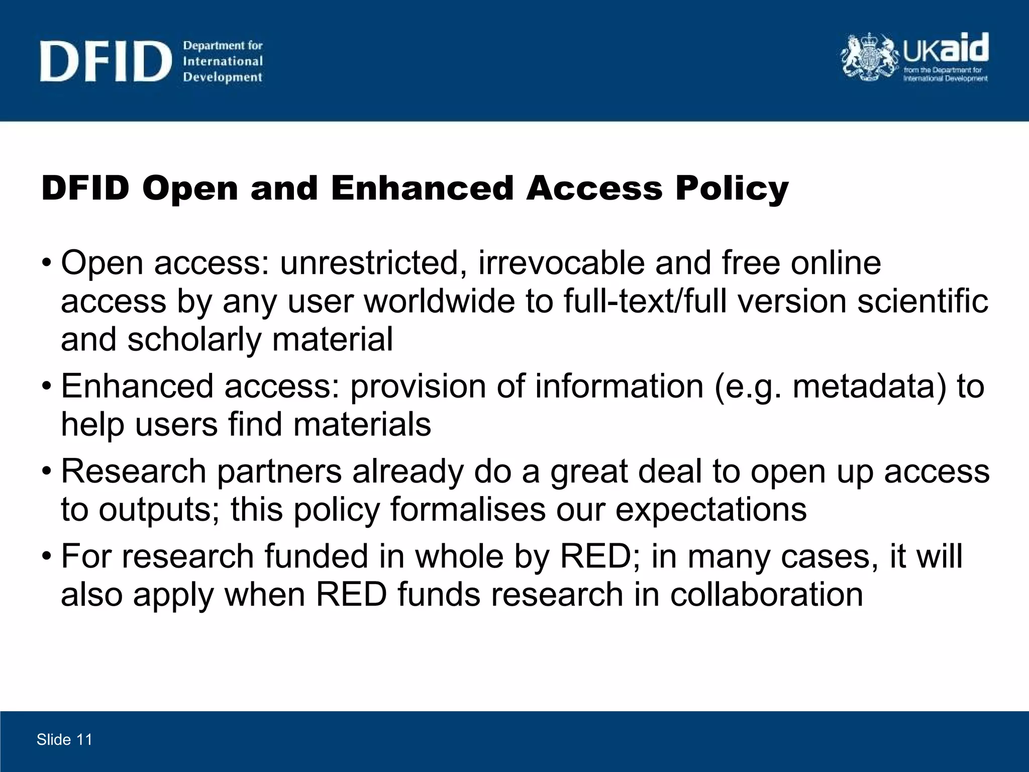 DFID Open and Enhanced Access Policy Open access: unrestricted, irrevocable and free online access by any user worldwide to full-text/full version scientific and scholarly material Enhanced access: provision of information (e.g. metadata) to help users find materials Research partners already do a great deal to open up access to outputs; this policy formalises our expectations For research funded in whole by RED; in many cases, it will also apply when RED funds research in collaboration Slide  