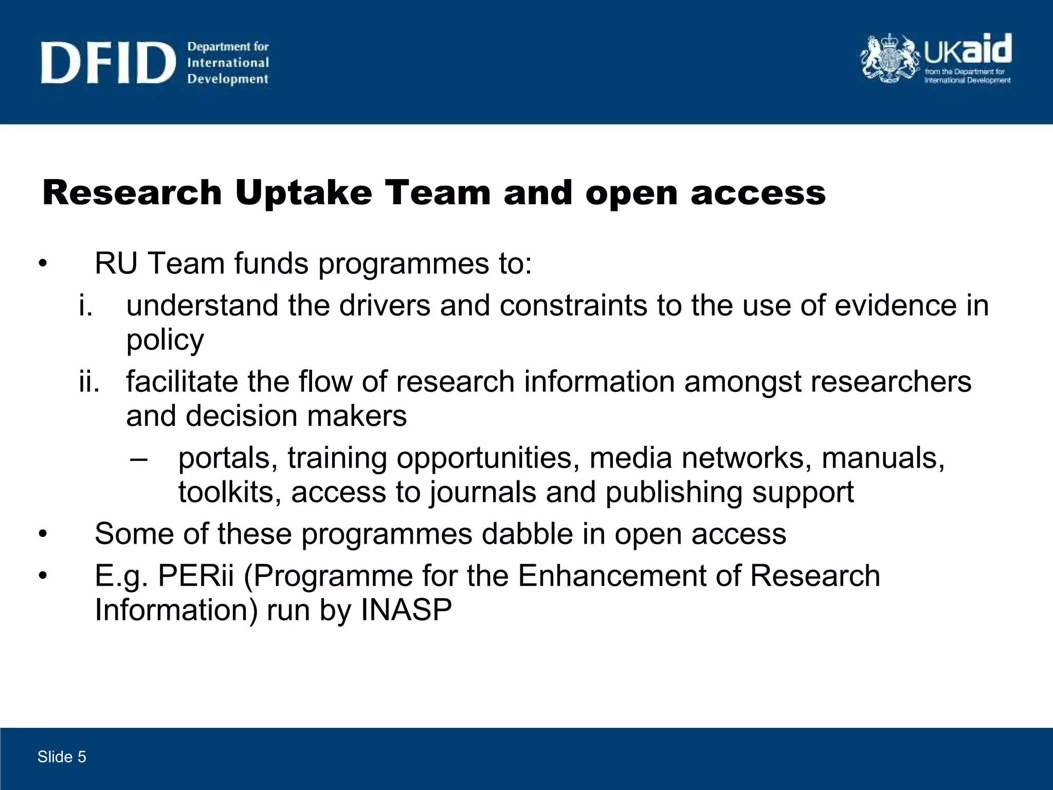 Research Uptake Team and open access  RU Team funds programmes to: understand the drivers and constraints to the use of evidence in policy facilitate the flow of research information amongst researchers and decision makers portals, training opportunities, media networks, manuals, toolkits, access to journals and publishing support Some of these programmes dabble in open access E.g. PERii (Programme for the Enhancement of Research Information) run by INASP Slide  