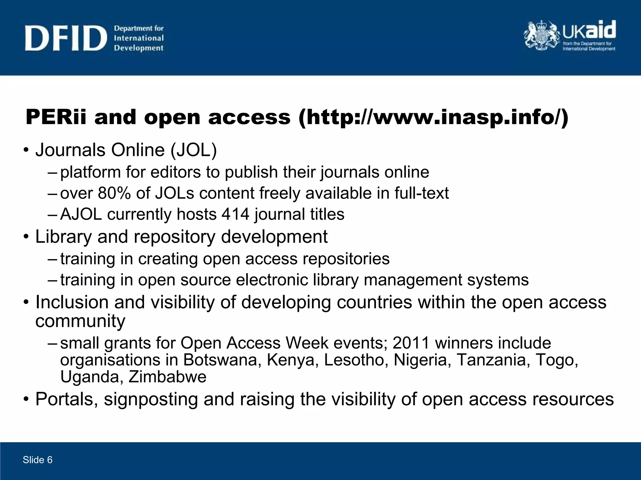 PERii and open access (http://www.inasp.info/) Journals Online (JOL) platform for editors to publish their journals online over 80% of JOLs content freely available in full-text AJOL currently hosts 414 journal titles Library and repository development training in creating open access repositories training in open source electronic library management systems Inclusion and visibility of developing countries within the open access community small grants for Open Access Week events; 2011 winners include organisations in Botswana, Kenya, Lesotho, Nigeria, Tanzania, Togo, Uganda, Zimbabwe Portals, signposting and raising the visibility of open access resources Slide  
