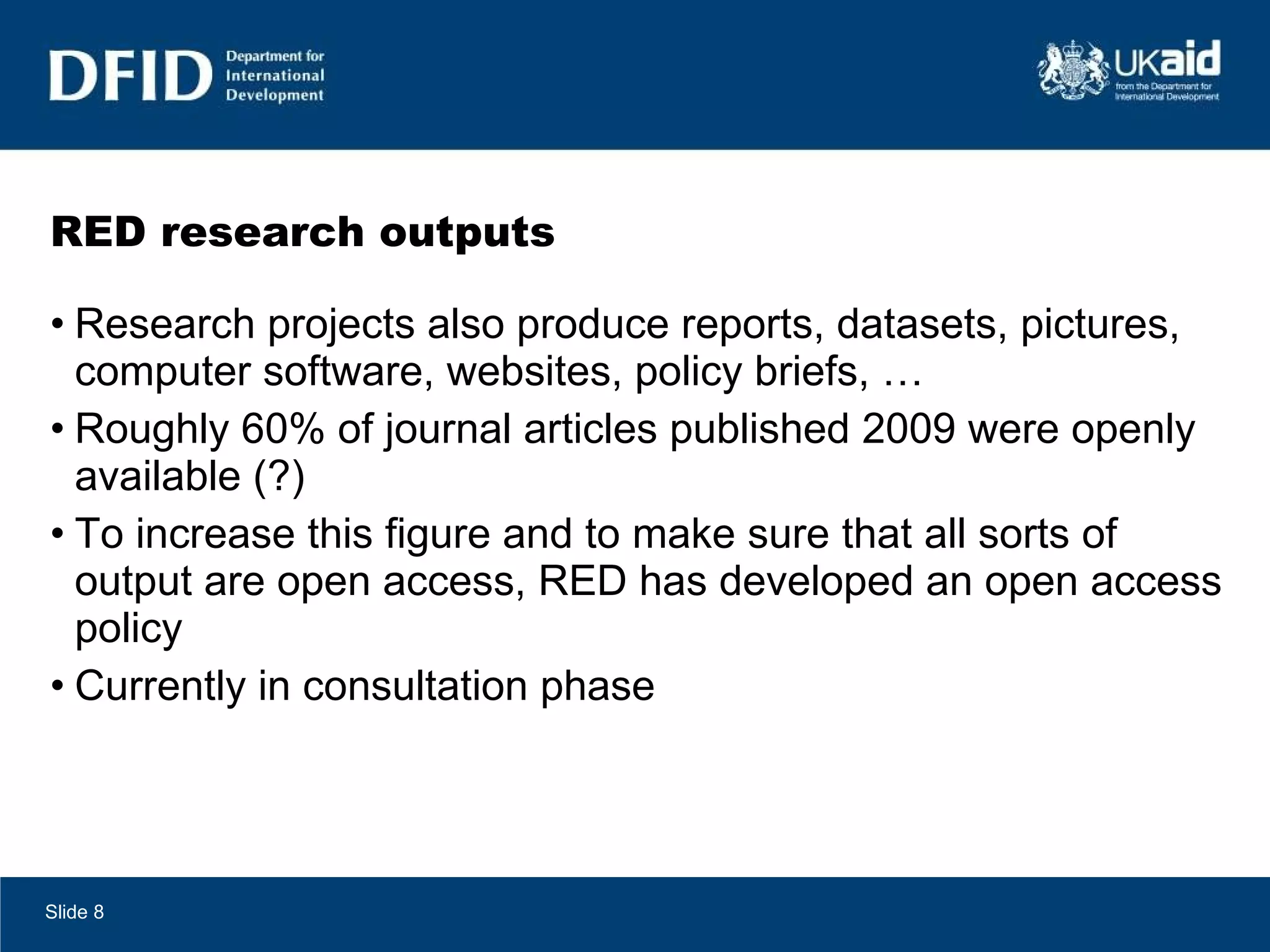 RED research outputs Research projects also produce reports, datasets, pictures, computer software, websites, policy briefs, … Roughly 60% of journal articles published 2009 were openly available (?)  To increase this figure and to make sure that all sorts of output are open access, RED has developed an open access policy Currently in consultation phase Slide  