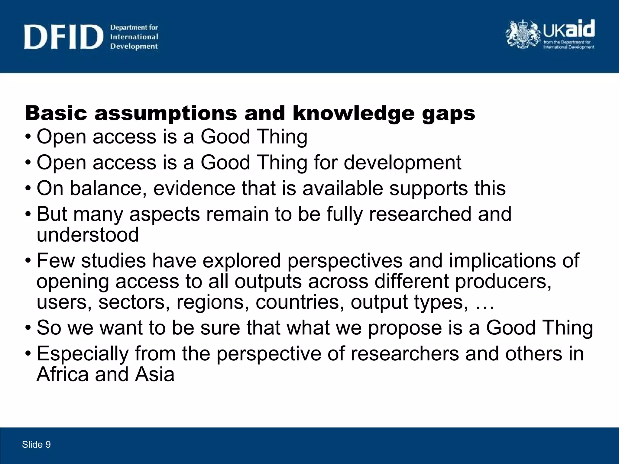 Basic assumptions and knowledge gaps Open access is a Good Thing Open access is a Good Thing for development On balance, evidence that is available supports this But many aspects remain to be fully researched and understood Few studies have explored perspectives and implications of opening access to all outputs across different producers, users, sectors, regions, countries, output types, … So we want to be sure that what we propose is a Good Thing Especially from the perspective of researchers and others in Africa and Asia Slide  