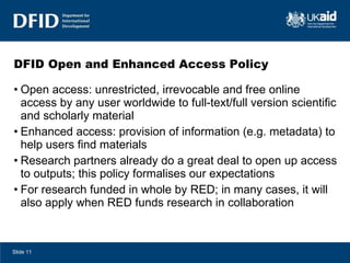 DFID Open and Enhanced Access Policy Open access: unrestricted, irrevocable and free online access by any user worldwide to full-text/full version scientific and scholarly material Enhanced access: provision of information (e.g. metadata) to help users find materials Research partners already do a great deal to open up access to outputs; this policy formalises our expectations For research funded in whole by RED; in many cases, it will also apply when RED funds research in collaboration Slide  