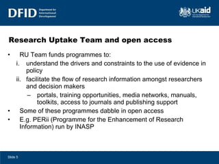 Research Uptake Team and open access  RU Team funds programmes to: understand the drivers and constraints to the use of evidence in policy facilitate the flow of research information amongst researchers and decision makers portals, training opportunities, media networks, manuals, toolkits, access to journals and publishing support Some of these programmes dabble in open access E.g. PERii (Programme for the Enhancement of Research Information) run by INASP Slide  