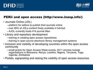 PERii and open access (http://www.inasp.info/) Journals Online (JOL) platform for editors to publish their journals online over 80% of JOLs content freely available in full-text AJOL currently hosts 414 journal titles Library and repository development training in creating open access repositories training in open source electronic library management systems Inclusion and visibility of developing countries within the open access community small grants for Open Access Week events; 2011 winners include organisations in Botswana, Kenya, Lesotho, Nigeria, Tanzania, Togo, Uganda, Zimbabwe Portals, signposting and raising the visibility of open access resources Slide  