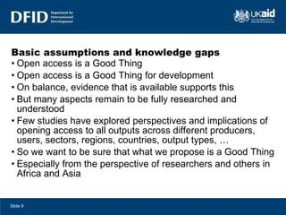 Basic assumptions and knowledge gaps Open access is a Good Thing Open access is a Good Thing for development On balance, evidence that is available supports this But many aspects remain to be fully researched and understood Few studies have explored perspectives and implications of opening access to all outputs across different producers, users, sectors, regions, countries, output types, … So we want to be sure that what we propose is a Good Thing Especially from the perspective of researchers and others in Africa and Asia Slide  