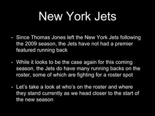 New York Jets
• Since Thomas Jones left the New York Jets following
the 2009 season, the Jets have not had a premier
featured running back
• While it looks to be the case again for this coming
season, the Jets do have many running backs on the
roster, some of which are fighting for a roster spot
• Let’s take a look at who’s on the roster and where
they stand currently as we head closer to the start of
the new season
 