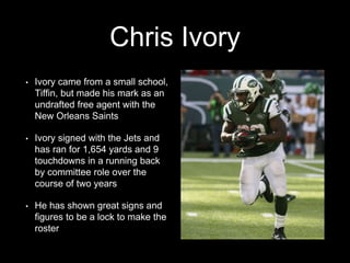 Chris Ivory
• Ivory came from a small school,
Tiffin, but made his mark as an
undrafted free agent with the
New Orleans Saints
• Ivory signed with the Jets and
has ran for 1,654 yards and 9
touchdowns in a running back
by committee role over the
course of two years
• He has shown great signs and
figures to be a lock to make the
roster
 