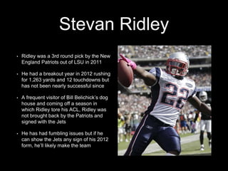 Stevan Ridley
• Ridley was a 3rd round pick by the New
England Patriots out of LSU in 2011
• He had a breakout year in 2012 rushing
for 1,263 yards and 12 touchdowns but
has not been nearly successful since
• A frequent visitor of Bill Belichick’s dog
house and coming off a season in
which Ridley tore his ACL, Ridley was
not brought back by the Patriots and
signed with the Jets
• He has had fumbling issues but if he
can show the Jets any sign of his 2012
form, he’ll likely make the team
 