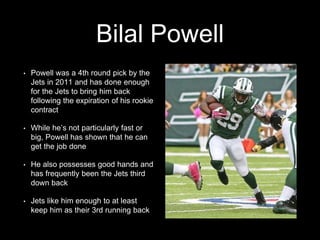 Bilal Powell
• Powell was a 4th round pick by the
Jets in 2011 and has done enough
for the Jets to bring him back
following the expiration of his rookie
contract
• While he’s not particularly fast or
big, Powell has shown that he can
get the job done
• He also possesses good hands and
has frequently been the Jets third
down back
• Jets like him enough to at least
keep him as their 3rd running back
 