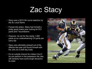 Zac Stacy
• Stacy was a 2013 5th round selection by
the St. Louis Rams
• Forced into action, Stacy had himself a
pretty good rookie year rushing for 973
yards and 7 touchdowns
• However, he ran for the nearly 1,000
yards on an underwhelming 3.9 yards per
carry clip
• Stacy was ultimately phased out of the
offense last year and found himself with
the Jets via a draft day trade
• It’s an outside chance he makes it but if
he can perform in the preseason the Jets
will certainly have some tough decisions
to make
 