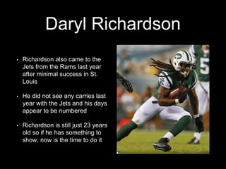 Daryl Richardson
• Richardson also came to the
Jets from the Rams last year
after minimal success in St.
Louis
• He did not see any carries last
year with the Jets and his days
appear to be numbered
• Richardson is still just 23 years
old so if he has something to
show, now is the time to do it
 