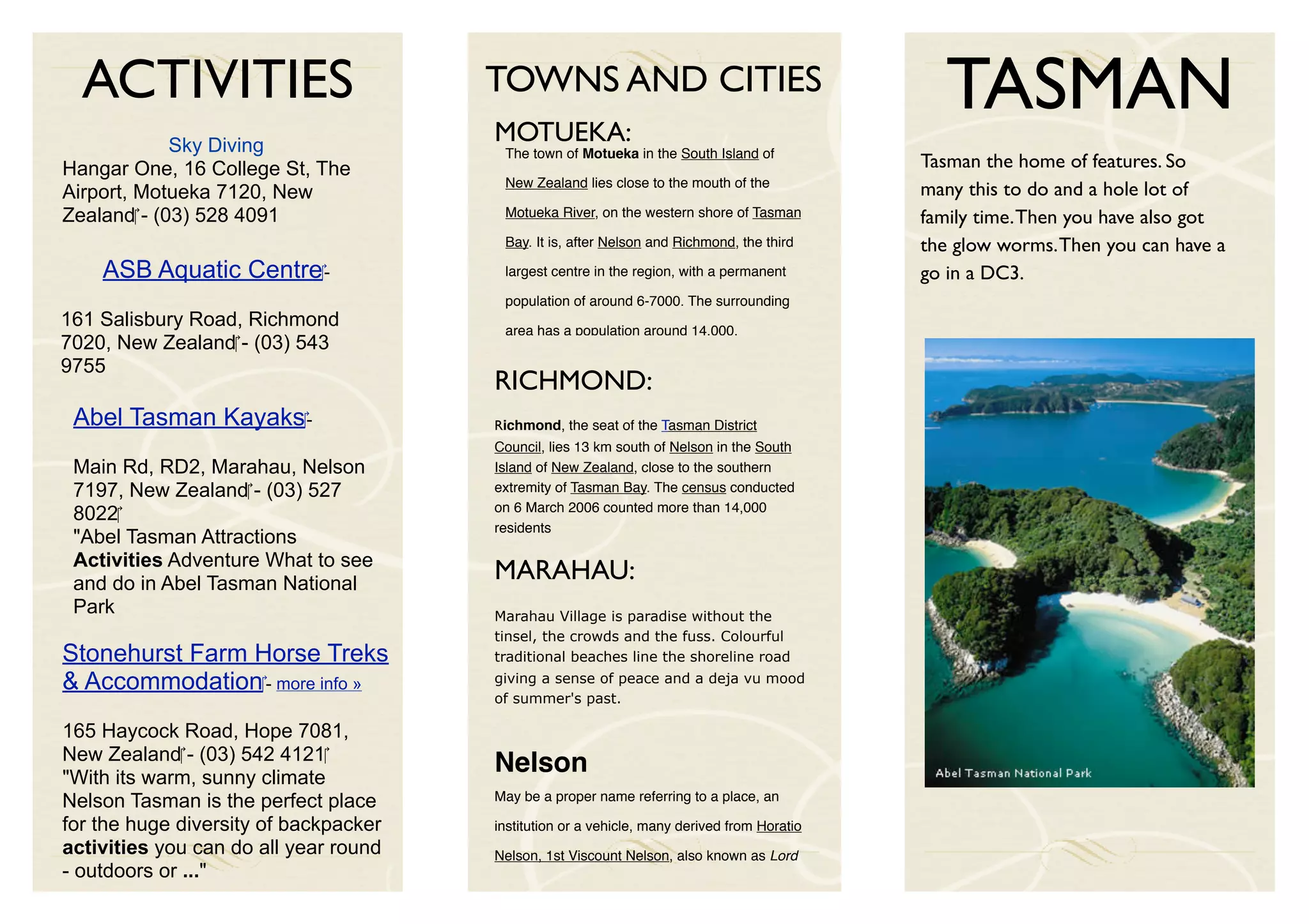 ACTIVITIES                           TOWNS AND CITIES
                                       MOTUEKA:
                                                                                               TASMAN
             Sky Diving                 The town of Motueka in the South Island of
Hangar One, 16 College St, The                                                               Tasman the home of features. So
                                        New Zealand lies close to the mouth of the
Airport, Motueka 7120, New                                                                   many this to do and a hole lot of
Zealand‎ - (03) 528 4091                Motueka River, on the western shore of Tasman        family time. Then you have also got
                                        Bay. It is, after Nelson and Richmond, the third     the glow worms. Then you can have a
    ASB Aquatic Centre‎ -               largest centre in the region, with a permanent       go in a DC3.
                                        population of around 6-7000. The surrounding
161 Salisbury Road, Richmond            area has a population around 14,000.
7020, New Zealand‎ - (03) 543
9755
                                       RICHMOND:
 Abel Tasman Kayaks‎ -                 Richmond, the seat of the Tasman District
                                       Council, lies 13 km south of Nelson in the South
 Main Rd, RD2, Marahau, Nelson         Island of New Zealand, close to the southern
 7197, New Zealand‎ - (03) 527         extremity of Tasman Bay. The census conducted
                                       on 6 March 2006 counted more than 14,000
 8022‎
                                       residents
 "Abel Tasman Attractions
 Activities Adventure What to see
 and do in Abel Tasman National
                                       MARAHAU:
 Park                                  Marahau Village is paradise without the
                                       tinsel, the crowds and the fuss. Colourful
Stonehurst Farm Horse Treks            traditional beaches line the shoreline road

& Accommodation‎ - more info »         giving a sense of peace and a deja vu mood
                                       of summer's past.

165 Haycock Road, Hope 7081,
New Zealand‎ - (03) 542 4121‎
"With its warm, sunny climate
                                       Nelson
Nelson Tasman is the perfect place     May be a proper name referring to a place, an

for the huge diversity of backpacker   institution or a vehicle, many derived from Horatio
activities you can do all year round   Nelson, 1st Viscount Nelson, also known as Lord
- outdoors or ..."
 