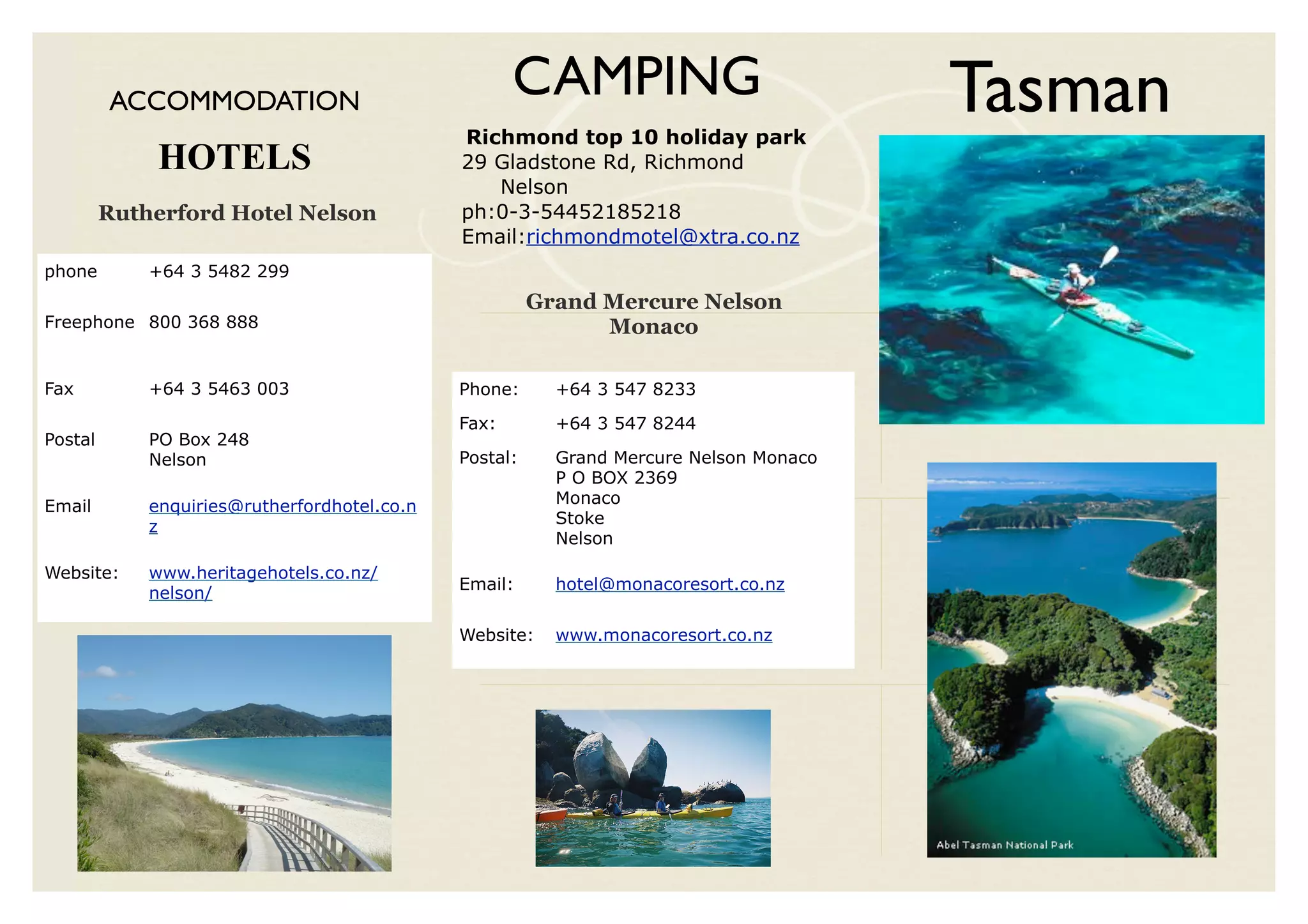 ACCOMMODATION
                                                     CAMPING
                                              Richmond top 10 holiday park
                                                                                        Tasman
              HOTELS                          29 Gladstone Rd, Richmond
                                                 Nelson
         Rutherford Hotel Nelson              ph:0-3-54452185218
                                              Email:richmondmotel@xtra.co.nz
phone        +64 3 5482 299
                                                        Grand Mercure Nelson
Freephone 800 368 888                                         Monaco

Fax          +64 3 5463 003                   Phone:      +64 3 547 8233

                                              Fax:        +64 3 547 8244
Postal       PO Box 248
             Nelson                           Postal:     Grand Mercure Nelson Monaco
                                                          P O BOX 2369
Email        enquiries@rutherfordhotel.co.n               Monaco
             z                                            Stoke
                                                          Nelson

Website:     www.heritagehotels.co.nz/
                                              Email:      hotel@monacoresort.co.nz
             nelson/

                                              Website:    www.monacoresort.co.nz
 