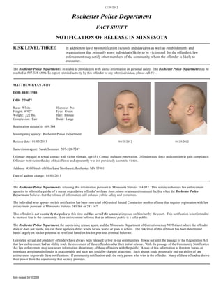 12/28/2012


                                             Rochester Police Department
                                                               FACT SHEET
                                   NOTIFICATION OF RELEASE IN MINNESOTA
RISK LEVEL THREE                         In addition to level two notification (schools and daycares as well as establishments and
                                         organizations that primarily serve individuals likely to be victimized by the offender), law
                                         enforcement may notify other members of the community whom the offender is likely to
                                         encounter.

The Rochester Police Department is available to provide you with useful information on personal safety. The Rochester Police Department may be
reached at 507-328-6800. To report criminal activity by this offender or any other individual, please call 911.


MATTHEW RYAN JUDY

DOB: 08/01/1988

OID: 229477

Race: White                        Hispanic: No
Height: 6’02”                      Eyes: Green
Weight: 222 lbs.                   Hair: Blonde
Complexion: Fair                   Build: Large

Registration statute(s): 609.344

Investigating agency: Rochester Police Department

Release date: 01/03/2013                                                          04/25/2012                               04/25/2012

Supervision agent: Sarah Sommer 507-328-7247

Offender engaged in sexual contact with victim (female, age 15). Contact included penetration. Offender used force and coercion to gain compliance.
Offender met victim the day of the offense and apparently was not previously known to victim.

Address: 4500 block of Glen Lane Northwest, Rochester, MN 55901

Date of address change: 01/03/2013


The Rochester Police Department is releasing this information pursuant to Minnesota Statutes 244.052. This statute authorizes law enforcement
agencies to inform the public of a sexual or predatory offender’s release from prison or a secure treatment facility when the Rochester Police
Department believes that the release of information will enhance public safety and protection.

The individual who appears on this notification has been convicted of Criminal Sexual Conduct or another offense that requires registration with law
enforcement pursuant to Minnesota Statutes 243.166 or 243.167.

This offender is not wanted by the police at this time and has served the sentence imposed on him/her by the court. This notification is not intended
to increase fear in the community. Law enforcement believes that an informed public is a safer public.

The Rochester Police Department, the supervising release agent, and the Minnesota Department of Corrections may NOT direct where the offender
does or does not reside, nor can these agencies direct where he/she works or goes to school. The risk level of this offender has been determined
based largely on his/her potential to re-offend based on his/her previous criminal behavior.

Convicted sexual and predatory offenders have always been released to live in our communities. It was not until the passage of the Registration Act
that law enforcement had an ability track the movement of these offenders after their initial release. With the passage of the Community Notification
Act law enforcement may now share information about many of these offenders with the public. Abuse of this information to threaten, harass or
intimidate a registered offender is unacceptable and such acts could be charged as a crime. Such abuses could potentially end the ability of law
enforcement to provide these notifications. If community notification ends the only person who wins is the offender. Many of these offenders derive
their power from the opportunity that secrecy provides.




form revised 04/10/2009
 