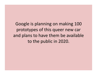 Google	
  is	
  planning	
  on	
  making	
  100	
  
prototypes	
  of	
  this	
  queer	
  new	
  car	
  
and	
  plans	
  to	
  have	
  them	
  be	
  available	
  
to	
  the	
  public	
  in	
  2020.	
  
 