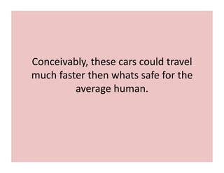Conceivably,	
  these	
  cars	
  could	
  travel	
  
much	
  faster	
  then	
  whats	
  safe	
  for	
  the	
  
average	
  human.	
  
 