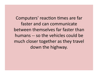 Computers'	
  reac7on	
  7mes	
  are	
  far	
  
faster	
  and	
  can	
  communicate	
  
between	
  themselves	
  far	
  faster	
  than	
  
humans	
  -­‐-­‐	
  so	
  the	
  vehicles	
  could	
  be	
  
much	
  closer	
  together	
  as	
  they	
  travel	
  
down	
  the	
  highway.	
  
 