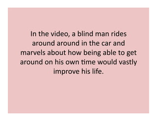 In	
  the	
  video,	
  a	
  blind	
  man	
  rides	
  
around	
  around	
  in	
  the	
  car	
  and	
  
marvels	
  about	
  how	
  being	
  able	
  to	
  get	
  
around	
  on	
  his	
  own	
  7me	
  would	
  vastly	
  
improve	
  his	
  life.	
  
 