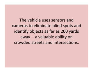 The	
  vehicle	
  uses	
  sensors	
  and	
  
cameras	
  to	
  eliminate	
  blind	
  spots	
  and	
  
iden7fy	
  objects	
  as	
  far	
  as	
  200	
  yards	
  
away	
  -­‐-­‐	
  a	
  valuable	
  ability	
  on	
  
crowded	
  streets	
  and	
  intersec7ons.	
  
 