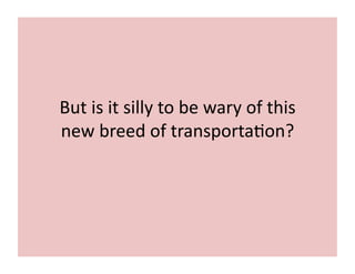 But	
  is	
  it	
  silly	
  to	
  be	
  wary	
  of	
  this	
  
new	
  breed	
  of	
  transporta7on?	
  
 