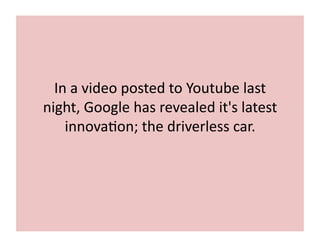 In	
  a	
  video	
  posted	
  to	
  Youtube	
  last	
  
night,	
  Google	
  has	
  revealed	
  it's	
  latest	
  
innova7on;	
  the	
  driverless	
  car.	
  
 