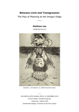 Between Limit and Transgression
The Play of Meaning at the Image’s Edge
-----
Matthew Lee
mail@matt-lee.com
Chapman, J. & Chapman, D. (2000) Exquisite Corpse.
-----
MA DIGITAL ARTS (VISUAL ARTS), 01 DECEMBER 2010
Course Leader: Jonathan Kearney
Supervisor: Andrew Stiff
Camberwell College, University of the Arts London
 