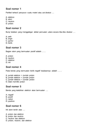 Soal nomor 1
Partikel terkecil penyusun suatu materi atau zat disebut ….
A. elektron
B. atom
C. neutron
D. proton
Soal nomor 2
Bunyi ledakan yang menggelegar akibat pemuaian udara secara tiba-tiba disebut ….
A. petir
B. angin
C. guntur
D. listrik
Soal nomor 3
Bagian atom yang bermuatan positif adalah ……
A. proton
B. neutron
C. elektron
D. inti
Soal nomor 4
Pada benda yang bermuatan listrik negatif keadaannya adalah …….
A. jumlah elektron > Jumlah proton
B. jumlah elektron < Jumlah proton
C. jumlah elektron = Jumlah proton
D. tidak memiliki proton
Soal nomor 5
Benda yang kelebihan elektron akan bermuatan ….
A. negatif
B. positif
C. netral
D. positron
Soal nomor 6
Inti atom terdiri atas ….
A. proton dan elektron
B. proton dan neutron
C. neutron dan elektron
D. proton, neutron, dan elektron
 
