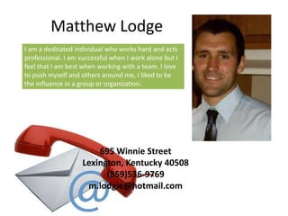 Matthew Lodge
I am a dedicated individual who works hard and acts
professional. I am successful when I work alone but I
feel that I am best when working with a team. I love
to push myself and others around me, I liked to be
the influence in a group or organization.




                        695 Winnie Street
                    Lexington, Kentucky 40508
                          (859)536-9769
                     m.lodgie@hotmail.com
 