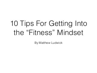 10 Tips For Getting Into
the “Fitness” Mindset
By Matthew Ludwick
 