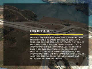 FOR DECADES,
STUDENTS IN HIGH SCHOOL HAVE BEEN TOLD THE KEY TO A
BRIGHT FUTURE IS TO EARN A BACHELOR’S DEGREE AT A
FOUR-YEAR COLLEGE. STUDENTS HAVE TAKEN THAT ADVICE
AND ENROLLED IN FOUR-YEAR UNIVERSITIES INSTEAD OF
VOCATIONAL SCHOOLS. HOWEVER, A LOT HAS CHANGED
SINCE THEN. OVER TIME, THE PRICE OF COLLEGE HAS
SKYROCKETED, THERE’S A WORKER SHORTAGE IN SOME
VOCATIONAL FIELDS, AND THESE SAME VOCATIONAL FIELDS
HAVE THE POTENTIAL FOR GREAT EARNINGS WITHOUT
PAYING FOR AN EXPENSIVE DEGREE.
 
