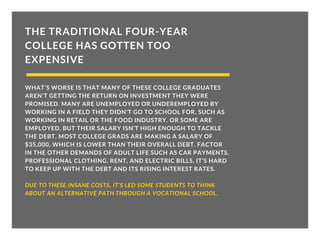 THE TRADITIONAL FOUR-YEAR
COLLEGE HAS GOTTEN TOO
EXPENSIVE
WHAT’S WORSE IS THAT MANY OF THESE COLLEGE GRADUATES
AREN’T GETTING THE RETURN ON INVESTMENT THEY WERE
PROMISED. MANY ARE UNEMPLOYED OR UNDEREMPLOYED BY
WORKING IN A FIELD THEY DIDN’T GO TO SCHOOL FOR, SUCH AS
WORKING IN RETAIL OR THE FOOD INDUSTRY. OR SOME ARE
EMPLOYED, BUT THEIR SALARY ISN’T HIGH ENOUGH TO TACKLE
THE DEBT. MOST COLLEGE GRADS ARE MAKING A SALARY OF
$35,000, WHICH IS LOWER THAN THEIR OVERALL DEBT. FACTOR
IN THE OTHER DEMANDS OF ADULT LIFE SUCH AS CAR PAYMENTS,
PROFESSIONAL CLOTHING, RENT, AND ELECTRIC BILLS, IT’S HARD
TO KEEP UP WITH THE DEBT AND ITS RISING INTEREST RATES.
DUE TO THESE INSANE COSTS, IT’S LED SOME STUDENTS TO THINK
ABOUT AN ALTERNATIVE PATH THROUGH A VOCATIONAL SCHOOL.
 