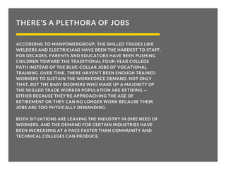 THERE’S A PLETHORA OF JOBS
ACCORDING TO MANPOWERGROUP, THE SKILLED TRADES LIKE
WELDERS AND ELECTRICIANS HAVE BEEN THE HARDEST TO STAFF.
FOR DECADES, PARENTS AND EDUCATORS HAVE BEEN PUSHING
CHILDREN TOWARD THE TRADITIONAL FOUR-YEAR COLLEGE
PATH INSTEAD OF THE BLUE-COLLAR JOBS OF VOCATIONAL
TRAINING. OVER TIME, THERE HAVEN’T BEEN ENOUGH TRAINED
WORKERS TO SUSTAIN THE WORKFORCE DEMAND. NOT ONLY
THAT, BUT THE BABY BOOMERS WHO MAKE UP A MAJORITY OF
THE SKILLED TRADE WORKER POPULATION ARE RETIRING —
EITHER BECAUSE THEY’RE APPROACHING THE AGE OF
RETIREMENT OR THEY CAN NO LONGER WORK BECAUSE THEIR
JOBS ARE TOO PHYSICALLY DEMANDING.
BOTH SITUATIONS ARE LEAVING THE INDUSTRY IN DIRE NEED OF
WORKERS. AND THE DEMAND FOR CERTAIN INDUSTRIES HAVE
BEEN INCREASING AT A PACE FASTER THAN COMMUNITY AND
TECHNICAL COLLEGES CAN PRODUCE.
 