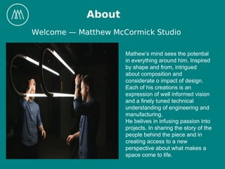 About
Welcome — Matthew McCormick Studio
Mathew’s mind sees the potential
in everything around him. Inspired
by shape and from, intrigued
about composition and
considerate o impact of design.
Each of his creations is an
expression of well informed vision
and a finely tuned technical
understanding of engineering and
manufacturing.
He belives in infusing passion into
projects. In sharing the story of the
people behind the piece and in
creating access to a new
perspective about what makes a
space come to life.
 