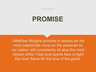 I Matthew Micglire promise to always be the
most passionate voice on the airwaves so
our station will consistently sit atop the most
viewed while I help avid sports fans re-light
the inner flame for the love of the game.
PROMISE
 