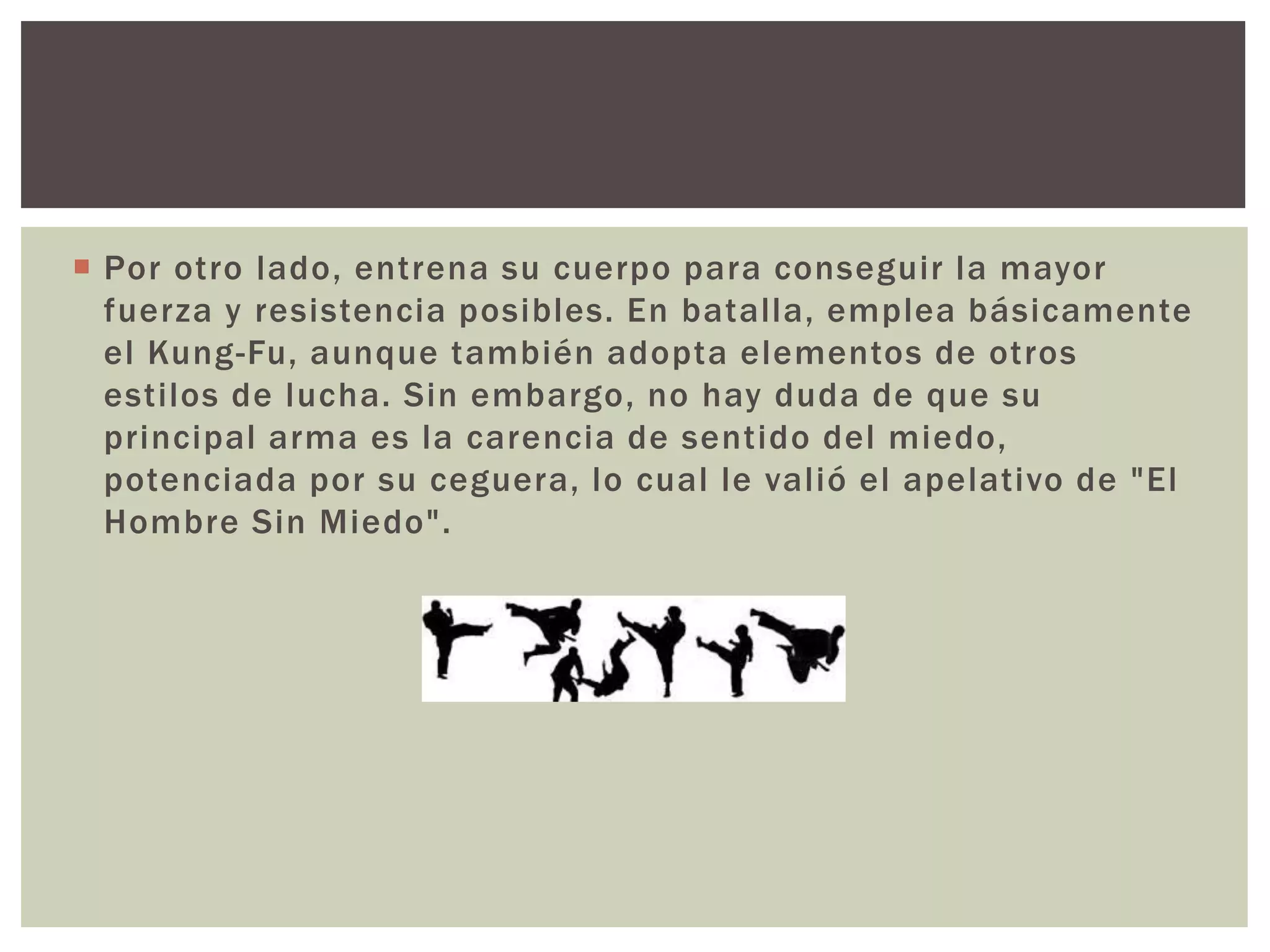  Por otro lado, entrena su cuerpo para conseguir la mayor
fuerza y resistencia posibles. En batalla, emplea básicamente
el Kung-Fu, aunque también adopta elementos de otros
estilos de lucha. Sin embargo, no hay duda de que su
principal arma es la carencia de sentido del miedo,
potenciada por su ceguera, lo cual le valió el apelativo de "El
Hombre Sin Miedo".
 