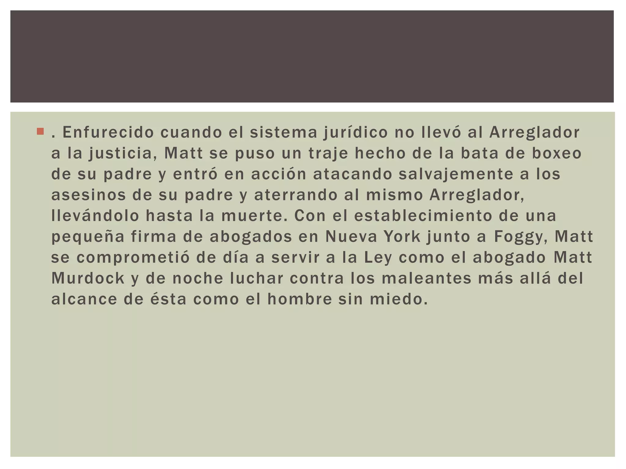  . Enfurecido cuando el sistema jurídico no llevó al Arreglador
a la justicia, Matt se puso un traje hecho de la bata de boxeo
de su padre y entró en acción atacando salvajemente a los
asesinos de su padre y aterrando al mismo Arreglador,
llevándolo hasta la muerte. Con el establecimiento de una
pequeña firma de abogados en Nueva York junto a Foggy, Matt
se comprometió de día a servir a la Ley como el abogado Matt
Murdock y de noche luchar contra los maleantes más allá del
alcance de ésta como el hombre sin miedo.
 