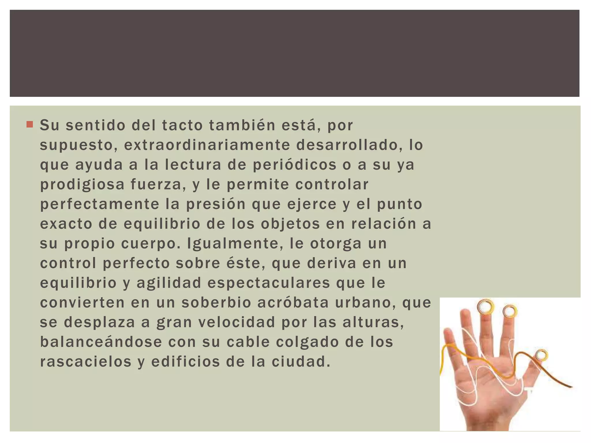  Su sentido del tacto también está, por
supuesto, extraordinariamente desarrollado, lo
que ayuda a la lectura de periódicos o a su ya
prodigiosa fuerza, y le permite controlar
perfectamente la presión que ejerce y el punto
exacto de equilibrio de los objetos en relación a
su propio cuerpo. Igualmente, le otorga un
control perfecto sobre éste, que deriva en un
equilibrio y agilidad espectaculares que le
convierten en un soberbio acróbata urbano, que
se desplaza a gran velocidad por las alturas,
balanceándose con su cable colgado de los
rascacielos y edificios de la ciudad.
 