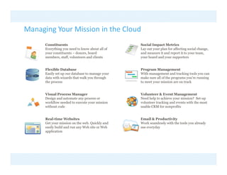 Managing Your Mission in the Cloud
    g g
      Constituents                                Social Impact Metrics
      Everything you need to know about all of    Lay out your plan for affecting social change,
      y
      your constituents – donors, board
                                 ,                and measure it and report it to y
                                                                        p         your team, ,
      members, staff, volunteers and clients      your board and your supporters


      Flexible Database                           Program Management
      Easily set up our database to manage your   With management and tracking tools you can
      data with wizards that walk you through
      d      ih i d h           lk     h    h     make sure all of the programs you’re running
                                                     k       ll f h                 ’      i
      the process                                 to meet your mission are on track


      Visual Process Manager                      Volunteer & Event Management
      Design and automate any process or          Need help to achieve your mission? Set-up
      workflow needed to execute your mission     volunteer tracking and events with the most
      without code                                usable CRM for nonprofits


      Real-time Websites                          Email & Productivity  y
      Get your mission on the web. Quickly and    Work seamlessly with the tools you already
      easily build and run any Web site or Web    use everyday
      application
 
