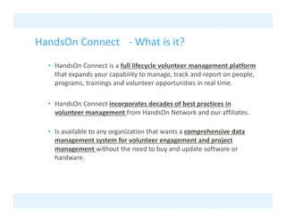 HandsOn Connect What is it?
HandsOn Connect ‐ What is it?
  • HandsOn Connect is a full lifecycle volunteer management platform 
                                   y                   g        p
    that expands your capability to manage, track and report on people, 
    programs, trainings and volunteer opportunities in real time.

  • HandsOn Connect incorporates decades of best practices in 
    volunteer management from HandsOn Network and our affiliates.

  • Is available to any organization that wants a comprehensive data 
    management system for volunteer engagement and project 
    management without the need to buy and update software or 
          g                                y      p
    hardware. 
 
