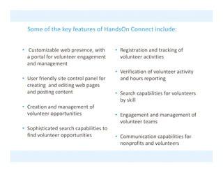 Some of the key features of HandsOn Connect include: 
                y


• Customizable web presence, with         • Registration and tracking of 
  a portal for volunteer engagement         volunteer activities 
  and management 
                                          • Verification of volunteer activity 
• User friendly site control panel for      and hours reporting 
  creating  and editing web pages 
  and posting content                     • Search capabilities for volunteers 
                                            by skill 
• Creation and management of 
  volunteer opportunities                 • Engagement and management of 
                                            volunteer teams 
• Sophisticated search capabilities to 
  find volunteer opportunities            • Communication capabilities for 
                                            nonprofits and volunteers 
 